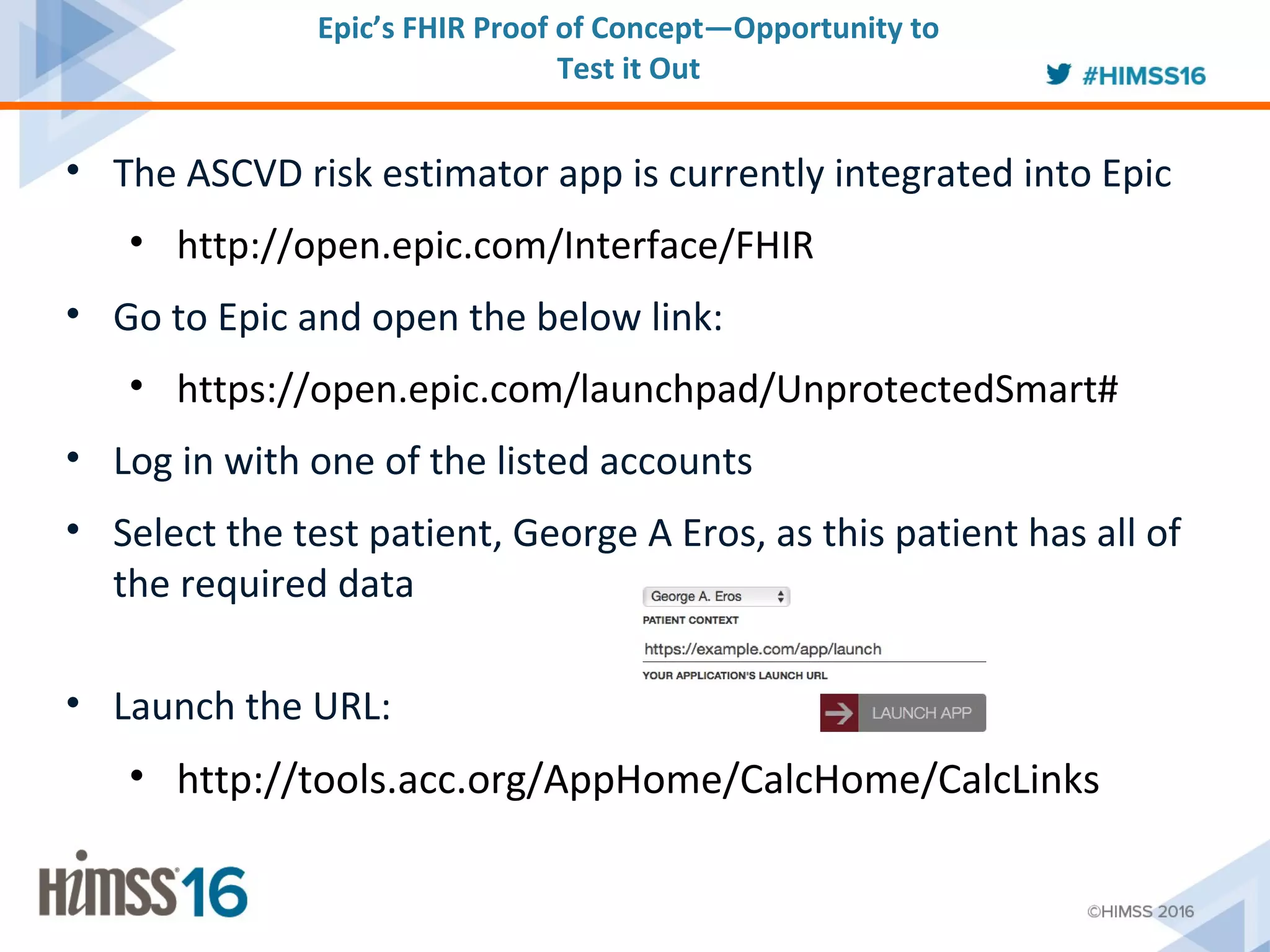 • The ASCVD risk estimator app is currently integrated into Epic
• http://open.epic.com/Interface/FHIR
• Go to Epic and open the below link:
• https://open.epic.com/launchpad/UnprotectedSmart#
• Log in with one of the listed accounts
• Select the test patient, George A Eros, as this patient has all of
the required data
• Launch the URL:
• http://tools.acc.org/AppHome/CalcHome/CalcLinks
Epic’s FHIR Proof of Concept—Opportunity to
Test it Out
 