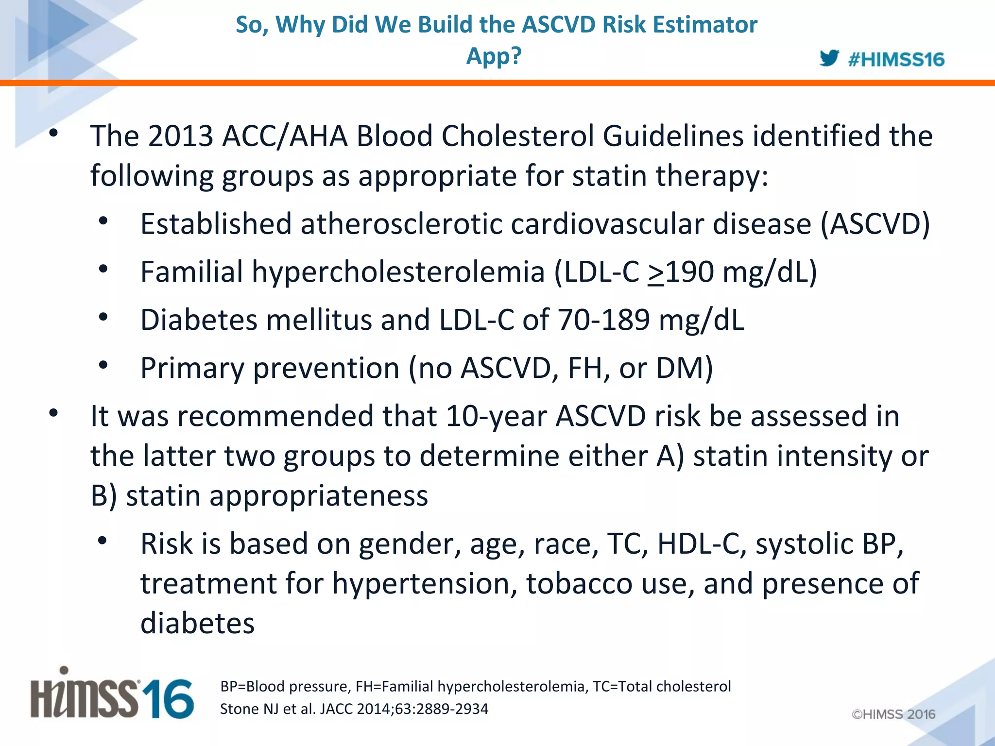 • The 2013 ACC/AHA Blood Cholesterol Guidelines identified the
following groups as appropriate for statin therapy:
• Established atherosclerotic cardiovascular disease (ASCVD)
• Familial hypercholesterolemia (LDL-C >190 mg/dL)
• Diabetes mellitus and LDL-C of 70-189 mg/dL
• Primary prevention (no ASCVD, FH, or DM)
• It was recommended that 10-year ASCVD risk be assessed in
the latter two groups to determine either A) statin intensity or
B) statin appropriateness
• Risk is based on gender, age, race, TC, HDL-C, systolic BP,
treatment for hypertension, tobacco use, and presence of
diabetes
Stone NJ et al. JACC 2014;63:2889-2934
BP=Blood pressure, FH=Familial hypercholesterolemia, TC=Total cholesterol
So, Why Did We Build the ASCVD Risk Estimator
App?
 