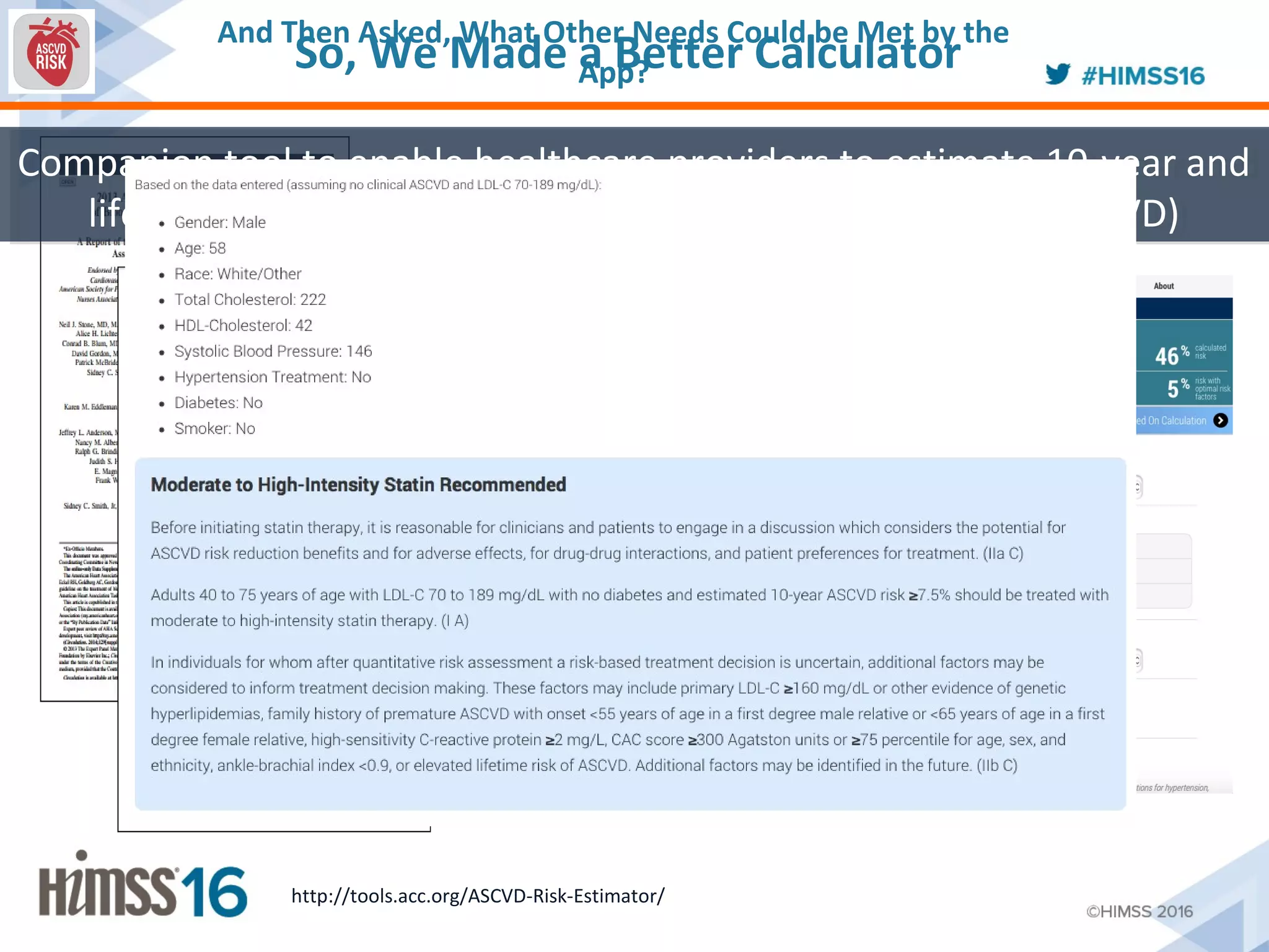 So, We Made a Better Calculator
Companion tool to enable healthcare providers to estimate 10-year and
lifetime risks for atherosclerotic cardiovascular disease (ASCVD)
Companion tool to enable healthcare providers to estimate 10-year and
lifetime risks for atherosclerotic cardiovascular disease (ASCVD)
http://tools.acc.org/ASCVD-Risk-Estimator/
And Then Asked, What Other Needs Could be Met by the
App?
 