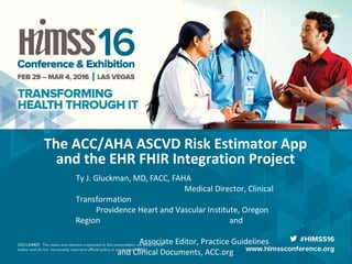 The ACC/AHA ASCVD Risk Estimator App
and the EHR FHIR Integration Project
Ty J. Gluckman, MD, FACC, FAHA
Medical Director, Clinical
Transformation
Providence Heart and Vascular Institute, Oregon
Region and
Associate Editor, Practice Guidelines
and Clinical Documents, ACC.org
 