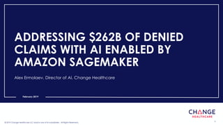 © 2019 Change Healthcare LLC and/or one of its subsidiaries. All Rights Reserved. 1© 2019 Change Healthcare LLC and/or one of its subsidiaries. All Rights Reserved.
February 2019
ADDRESSING $262B OF DENIED
CLAIMS WITH AI ENABLED BY
AMAZON SAGEMAKER
Alex Ermolaev, Director of AI, Change Healthcare
 