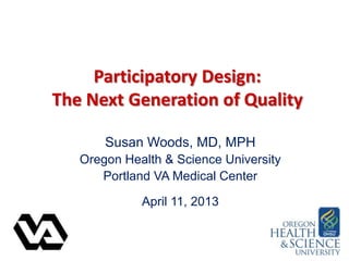 Participatory Design:
The Next Generation of Quality
Susan Woods, MD, MPH
Oregon Health & Science University
Portland VA Medical Center
April 11, 2013
 
