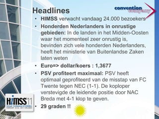 HeadlinesHIMSS verwacht vandaag 24.000 bezoekersHonderden Nederlanders in onrustige gebieden: In de landen in het Midden-Oosten waar het momenteel zeer onrustig is, bevinden zich vele honderden Nederlanders, heeft het ministerie van Buitenlandse Zaken laten wetenEuro=> dollar/koers : 1,3677PSV profiteert maximaal: PSV heeft optimaal geprofiteerd van de misstap van FC Twente tegen NEC (1-1). De koploper verstevigde de leidende positie door NAC Breda met 4-1 klop te geven. 29 graden !!