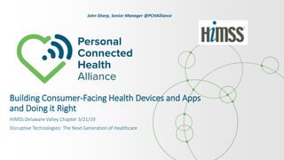 Building Consumer-Facing Health Devices and Apps
and Doing it Right
HIMSS Delaware Valley Chapter 3/21/19
Disruptive Technologies: The Next Generation of Healthcare
John Sharp, Senior Manager @PCHAlliance
 