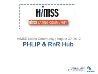 HIMSS Latino Community | August 30, 2012
   PHLIP & RnR Hub
 