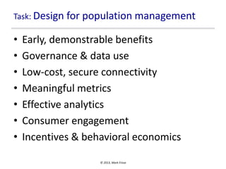 Task: Design for population management

•
•
•
•
•
•
•

Early, demonstrable benefits
Governance & data use
Low-cost, secure connectivity
Meaningful metrics
Effective analytics
Consumer engagement
Incentives & behavioral economics
© 2013, Mark Frisse

 