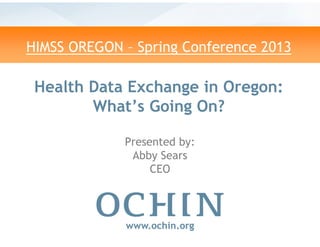 HIMSS OREGON – Spring Conference 2013
Health Data Exchange in
What’s Going On?
www.ochin.org
Presented by:
Abby Sears
CEO
Spring Conference 2013
Data Exchange in Oregon:
What’s Going On?
www.ochin.org
Presented by:
Abby Sears
CEO
 