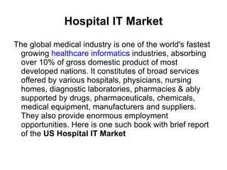 Hospital IT Market
The global medical industry is one of the world's fastest
  growing healthcare informatics industries, absorbing
  over 10% of gross domestic product of most
  developed nations. It constitutes of broad services
  offered by various hospitals, physicians, nursing
  homes, diagnostic laboratories, pharmacies & ably
  supported by drugs, pharmaceuticals, chemicals,
  medical equipment, manufacturers and suppliers.
  They also provide enormous employment
  opportunities. Here is one such book with brief report
  of the US Hospital IT Market
 
