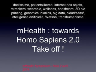 mHealth : towards
Homo Sapiens 2.0
Take off !
doctissimo, patientslikeme, internet des objets,
mtrackers, wearable, wellness, healthcare, 3D bio
printing, genomics, bionics, big data, cloud/saas/,
intelligence artificielle, Watson, transhumanisme,
...
mHealth Symposium - Nice 2 avril
2014
 