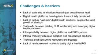 21
Challenges & barriers
• Lack of scale due to initiatives operating at departmental level
• Digital health platforms from big tech firms not fully developed
• Lack of mature “last-mile” digital health solutions, despite the rapid
growth of startups
• Trade-offs between existing EHR functionality and emerging digital
health platforms
• Interoperability between digital platforms and EHR systems
• Internal maturity with cloud adoption and cloud-based solutions
• Technical debt consuming resources and budgets
• Lack of reimbursement models to justify digital health ROI
 
