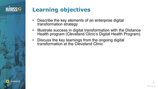 4
Learning objectives
• Describe the key elements of an enterprise digital
transformation strategy
• Illustrate success in digital transformation with the Distance
Health program (Cleveland Clinic’s Digital Health Program)
• Discuss the key learnings from the ongoing digital
transformation at the Cleveland Clinic
 