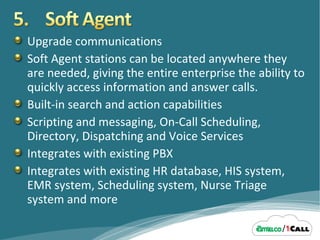 Upgrade communications Soft Agent stations can be located anywhere they are needed, giving the entire enterprise the ability to quickly access information and answer calls. Built-in search and action capabilities Scripting and messaging, On-Call Scheduling, Directory, Dispatching and Voice Services Integrates with existing PBX Integrates with existing HR database, HIS system, EMR system, Scheduling system, Nurse Triage system and more 