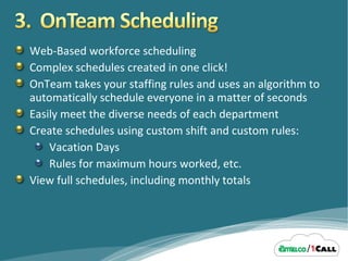 Web-Based workforce scheduling Complex schedules created in one click! OnTeam takes your staffing rules and uses an algorithm to automatically schedule everyone in a matter of seconds Easily meet the diverse needs of each department Create schedules using custom shift and custom rules: Vacation Days Rules for maximum hours worked, etc. View full schedules, including monthly totals 
