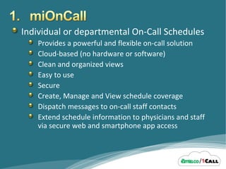 Individual or departmental On-Call Schedules Provides a powerful and flexible on-call solution Cloud-based (no hardware or software) Clean and organized views Easy to use Secure Create, Manage and View schedule coverage Dispatch messages to on-call staff contacts Extend schedule information to physicians and staff via secure web and smartphone app access 