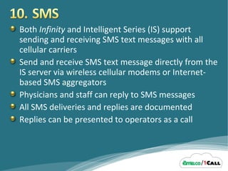 Both  Infinity  and Intelligent Series (IS) support sending and receiving SMS text messages with all cellular carriers Send and receive SMS text message directly from the IS server via wireless cellular modems or Internet-based SMS aggregators Physicians and staff can reply to SMS messages All SMS deliveries and replies are documented Replies can be presented to operators as a call 