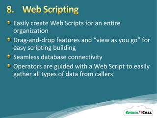 Easily create Web Scripts for an entire organization Drag-and-drop features and “view as you go” for easy scripting building  Seamless database connectivity Operators are guided with a Web Script to easily gather all types of data from callers 