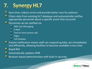 Save time, reduce errors and provide better care for patients Filters data from existing HL7 database and automatically notifies appropriate personnel about a specific event that occurred Personnel can be notified via SMS Text Messaging E-Mail Text-to-Voice phone calls Pager LCD Displays Instant notification means staff can respond quickly, act immediately and efficiently, allowing facilities to become available in less time Rapid ROI Automatically updates EMR Browser-based administration with built-in security 