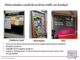 What retailers could do to drive traffic on Sunday?
• Focus on the local community and events happening during the weekend
• Breakfast solutions
• Highlight local suppliers products
• Create a “Sunday deals” in-store section to make sure your store is still
driving footfall
Sainsbury’s Local Tesco Express Nisa
 