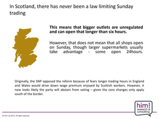 In Scotland, there has never been a law limiting Sunday
trading
This means that bigger outlets are unregulated
and can open that longer than six hours.
However, that does not mean that all shops open
on Sunday, though larger supermarkets usually
take advantage - some open 24hours.
Originally, the SNP opposed the reform because of fears longer trading hours in England
and Wales would drive down wage premium enjoyed by Scottish workers. However, it
now looks likely the party will abstain from voting – given the core changes only apply
south of the border.
 