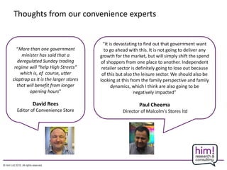 Thoughts from our convenience experts
“More than one government
minister has said that a
deregulated Sunday trading
regime will “help High Streets”
which is, of course, utter
claptrap as it is the larger stores
that will benefit from longer
opening hours”
David Rees
Editor of Convenience Store
“It is devastating to find out that government want
to go ahead with this. It is not going to deliver any
growth for the market, but will simply shift the spend
of shoppers from one place to another. Independent
retailer sector is definitely going to lose out because
of this but also the leisure sector. We should also be
looking at this from the family perspective and family
dynamics, which I think are also going to be
negatively impacted”
Paul Cheema
Director of Malcolm's Stores ltd
 