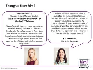 Thoughts from him!
Louise Howarth,
Shopper Insight Manager Analyst
was at the HOUSES OF PARLIAMENT on
Monday 29th February
“It was fantastic to see so many convenience
retailers working with the ACS and the
Keep Sunday Special campaign to lobby their
local MPs on the subject. There were some
incredibly passionate speeches made in favour
of keeping Sundays special which touched
upon the benefits to small retailers, workers
and families.”
“Sunday Trading is a valuable piece of
legislation for convenience retailing, it
ensures that local communities continue to
support small, local businesses. We
continually hear from shoppers that one of
their main drivers to a particular store is that
they like to support them as a local business.
Even if the new legislation is to go there is a
lot to be said for shopper loyalty.”
Ruth Cousins,
Marketing Executive
 