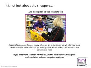 It’s not just about the shoppers…
..we also speak to the retailers too
As part of our annual shopper survey, when we are in the stores we will interview store
owner, manager and staff too to get an insight into what it’s like to run and work in a
convenience store
If you understand shoppers AND RETAILERS this will help you unlock great
implementation and communication strategies
 