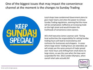 One of the biggest issues that may impact the convenience
channel at the moment is the changes to Sunday Trading
Local shops have condemned Government plans to
give major towns and cities the power to remove
Sunday Trading regulations, warning that the move
will be complicated, ineffective at increasing trade
on the high street and would threaten the
livelihoods of convenience store owners.
ACS chief executive James Lowman said: “Giving
local authorities the responsibility for setting Sunday
trading hours will lead to inconsistency and
confusion for businesses and shoppers. In areas
where large stores’ trading hours are extended, we
will simply see the same amount of trade spread
over more hours and shifting from small stores to
large stores, as was the case when the laws were
suspended for the 2012 London Olympics, when
overall retail sales actually fell
 