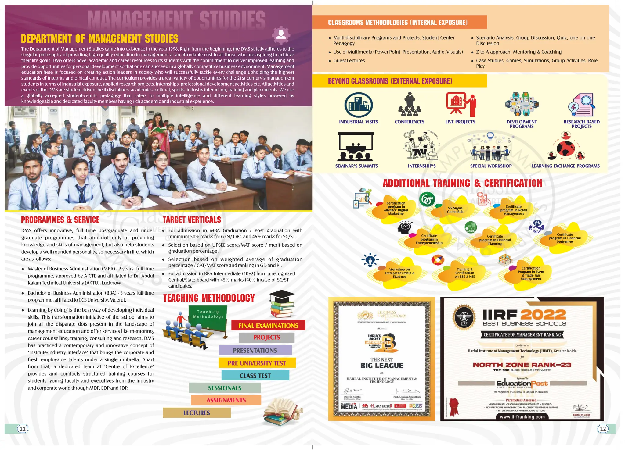 department of management studies
The Department of Management Studies came into existence in the year 1998. Right from the beginning, the DMS strictly adheres to the
singular philosophy of providing high quality education in management at an affordable cost to all those who are aspiring to achieve
their life goals. DMS offers novel academic and career resources to its students with the commitment to deliver improved learning and
provide opportunities for personal development so that one can succeed in a globally competitive business environment. Management
education here is focused on creating action leaders in society who will successfully tackle every challenge upholding the highest
standards of integrity and ethical conduct. The curriculum provides a great variety of opportunities for the 21st century’s management
students in terms of industrial exposure, applied research projects, internships, professional development activities etc. All activities and
events of the DMS are student driven; be it disciplines, academics, cultural, sports, industry interaction, training and placements. We use
a globally accepted student-centric pedagogy that caters to multiple intelligence and different learning styles powered by
knowledgeable and dedicated faculty members having rich academic and industrial experience.
MANAGEMENT studies
tEACHING METHODOLOGY
FINAL EXAMINATIONS
PROJECTS
PRESENTATIONS
PRE UNIVERSITY TEST
CLASS TEST
SESSIONALS
ASSIGNMENTS
LECTURES
l Use of Multimedia (Power Point Presentation, Audio, Visuals)
l Guest Lectures
l Multi-disciplinary Programs and Projects, Student Center
Pedagogy
Classrooms Methodologies (Internal Exposure)
ADDITIONAL TRAINING & CERTIFICATION
Workshop on
Entrepreneurship &
Start-ups
Training &
Certification
on BSE & NSE
Certificate
program in Financial
Planning
Certification
program in
Advance Digital
Marketing
Six Sigma
Green Belt
Certificate
program in Retail
Management
Certificate
program in
Entrepreneurship
Certificate
program in Financial
Derivatives
Certification
Program in Event
& Trade Fair
Management
l Scenario Analysis, Group Discussion, Quiz, one on one
Discussion
l Z to A approach, Mentoring & Coaching
l Case Studies, Games, Simulations, Group Activities, Role
Play
DEVELOPMENT
PROGRAMS
RESEARCH BASED
PROJECTS
INDUSTRIAL VISITS LIVE PROJECTS
SEMINAR’S SUMMITS INTERNSHIP’S
CONFERENCES
beyond classrooms (external exposure)
SPECIAL WORKSHOP LEARNING EXCHANGE PROGRAMS
11 12
PROGRAMMES & SERVICE
l For admission in MBA Graduation / Post graduation with
minimum 50% marks for GEN/ OBC and 45% marks for SC/ST.
l Selection based on weighted average of graduation
percentage / CAT/MAT score and ranking in GD and PI.
l Selection based on UPSEE score/MAT score / merit based on
graduation percentage.
l For admission in BBA Intermediate (10+2) from a recognized
Central/State board with 45% marks (40% incase of SC/ST
candidates.
l Learning by doing’ is the best way of developing individual
skills. This transformation initiative of the school aims to
join all the disparate dots present in the landscape of
management education and offer services like mentoring,
career counselling, training, consulting and research. DMS
has practiced a contemporary and innovative concept of
‘Institute-Industry Interface’ that brings the corporate and
fresh employable talents under a single umbrella. Apart
from that, a dedicated team at ‘Centre of Excellence’
provides and conducts structured training courses for
students, young faculty and executives from the industry
and corporate world through MDP, EDP and FDP.
DMS offers innovative, full time postgraduate and under
graduate programmes that aim not only at providing
knowledge and skills of management, but also help students
develop a well rounded personality, so necessary in life, which
are as follows:
l Master of Business Administration (MBA) - 2 years full time
programme, approved by AICTE and affiliated to Dr. Abdul
Kalam Technical University (AKTU), Lucknow
l Bachelor of Business Administration (BBA) - 3 years full time
programme,affiliatedtoCCSUniversity,Meerut.
TARGET VERTICALS
 