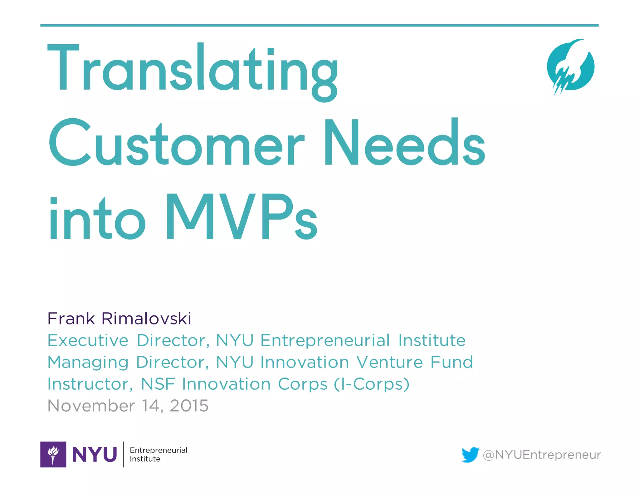 @NYUEntrepreneur
Translating
Customer Needs
into MVPs
Frank Rimalovski
Executive Director, NYU Entrepreneurial Institute
Managing Director, NYU Innovation Venture Fund
Instructor, NSF Innovation Corps (I-Corps)
November 14, 2015
 