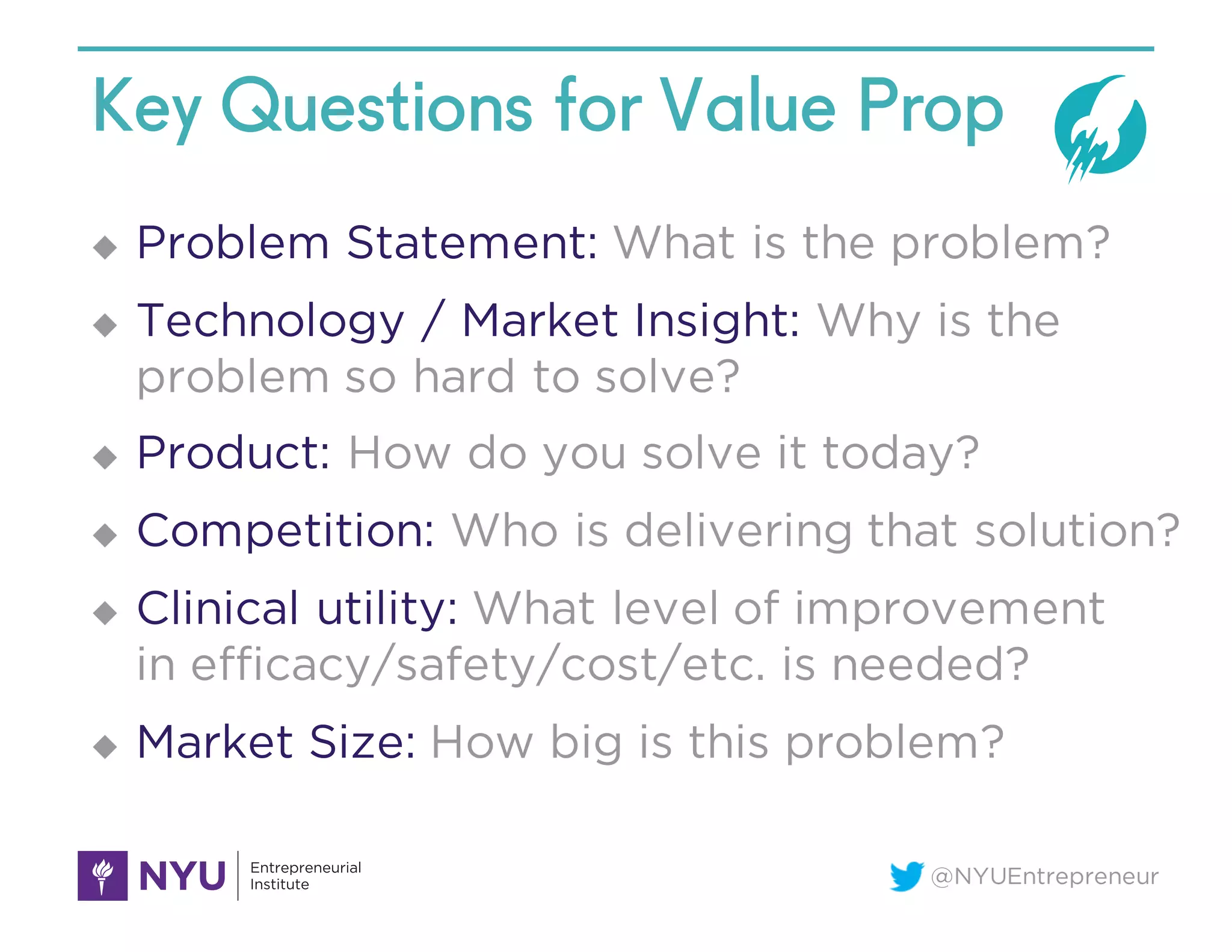 @NYUEntrepreneur
Key Questions for Value Prop
u Problem Statement: What is the problem?
u Technology / Market Insight: Why is the
problem so hard to solve?
u Product: How do you solve it today?
u Competition: Who is delivering that solution?
u Clinical utility: What level of improvement
in efficacy/safety/cost/etc. is needed?
u Market Size: How big is this problem?
 
