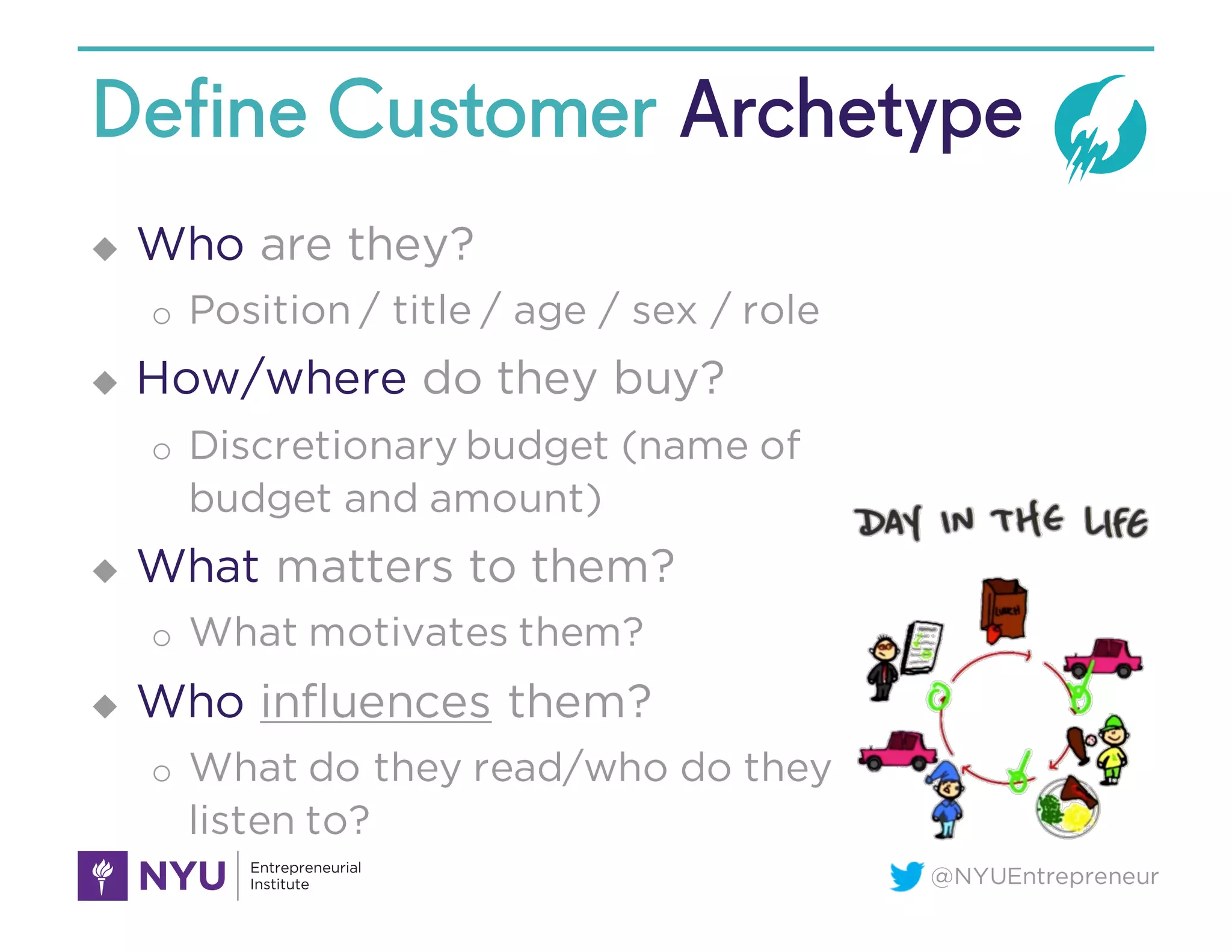 @NYUEntrepreneur
Define Customer Archetype
u Who are they?
o Position / title / age / sex / role
u How/where do they buy?
o Discretionary budget (name of
budget and amount)
u What matters to them?
o What motivates them?
u Who influences them?
o What do they read/who do they
listen to?
 