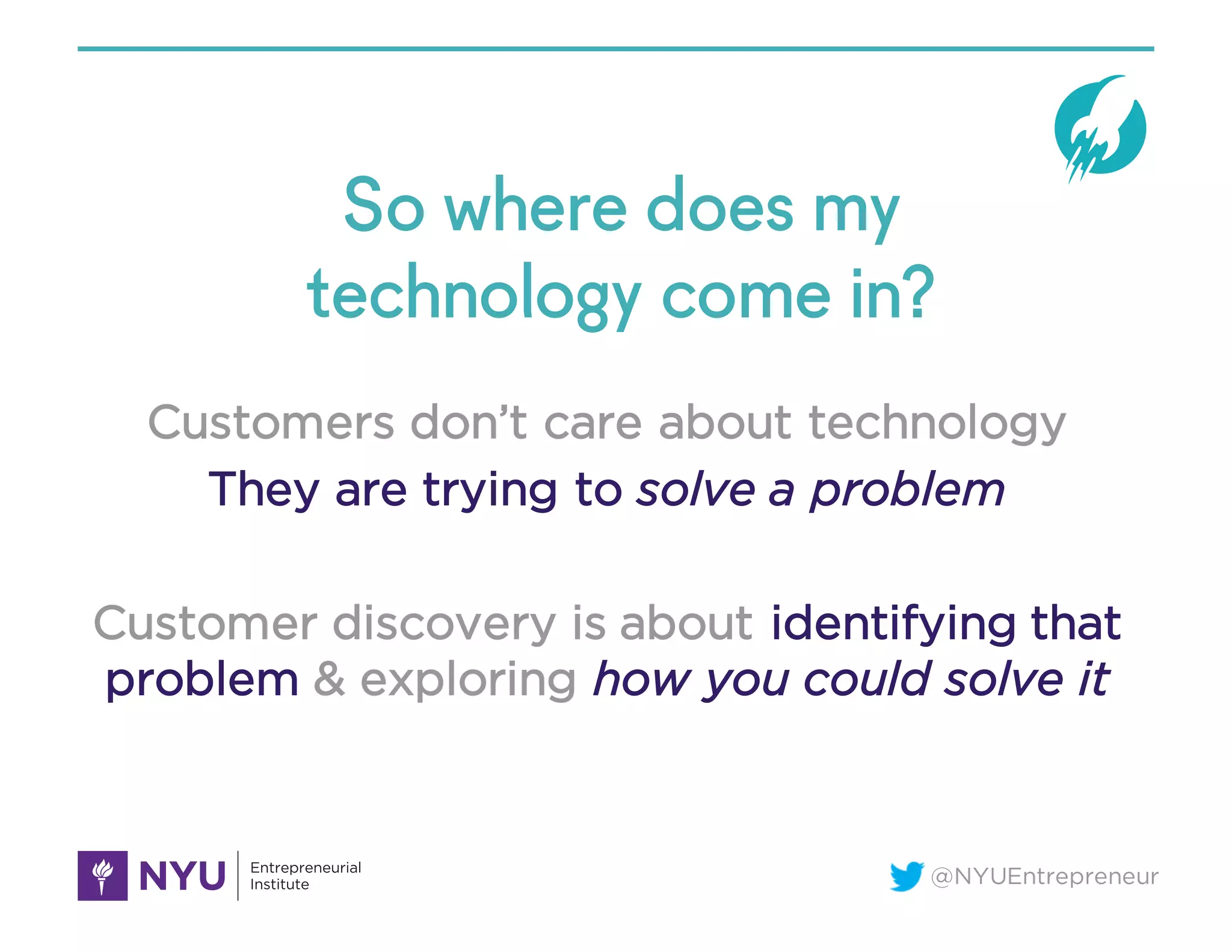 @NYUEntrepreneur
So where does my
technology come in?
Customers don’t care about technology
They are trying to solve a problem
Customer discovery is about identifying that
problem & exploring how you could solve it
 