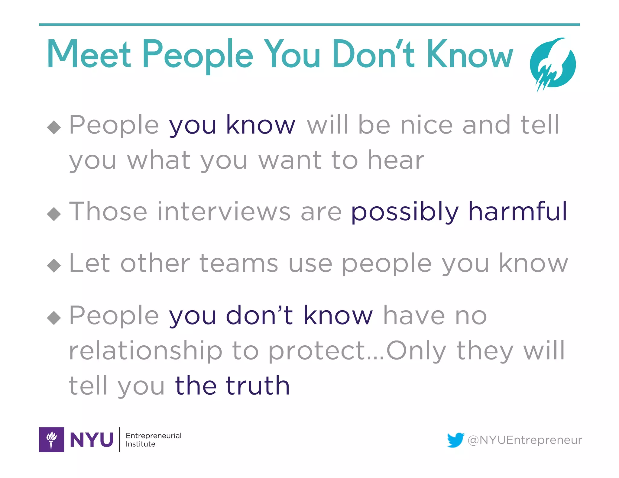 @NYUEntrepreneur
Meet People You Don’t Know
u People you know will be nice and tell
you what you want to hear
u Those interviews are possibly harmful
u Let other teams use people you know
u People you don’t know have no
relationship to protect…Only they will
tell you the truth
 
