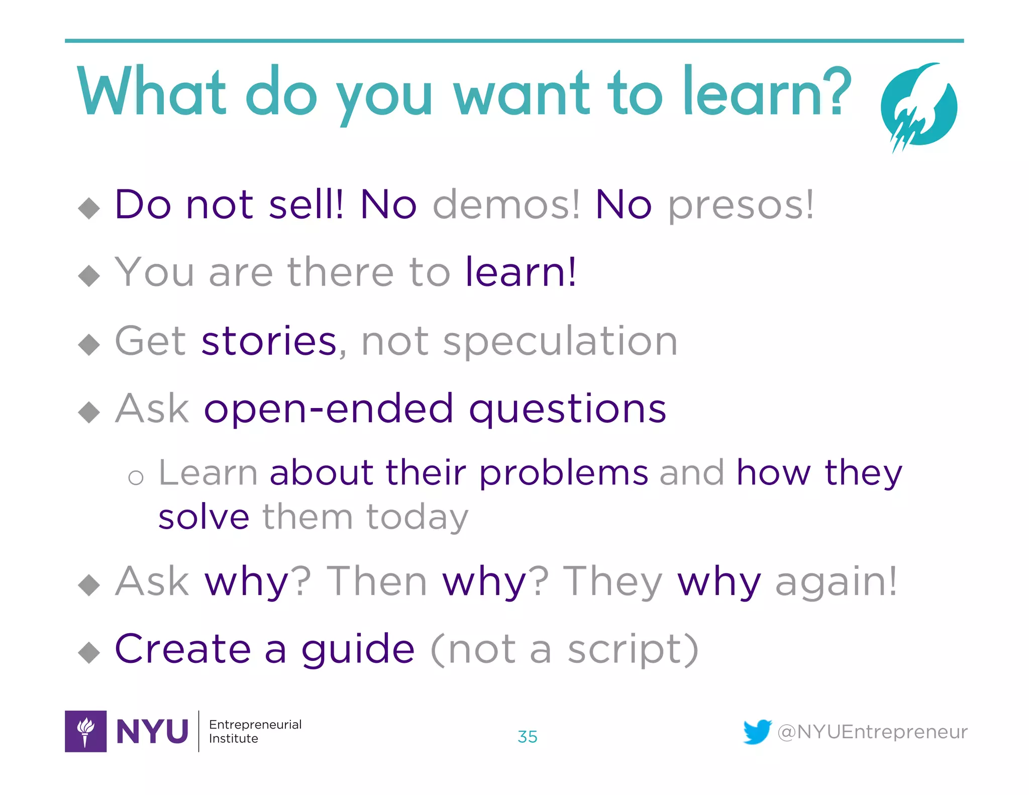 @NYUEntrepreneur
What do you want to learn?
u Do not sell! No demos! No presos!
u You are there to learn!
u Get stories, not speculation
u Ask open-ended questions
o Learn about their problems and how they
solve them today
u Ask why? Then why? They why again!
u Create a guide (not a script)
35
 