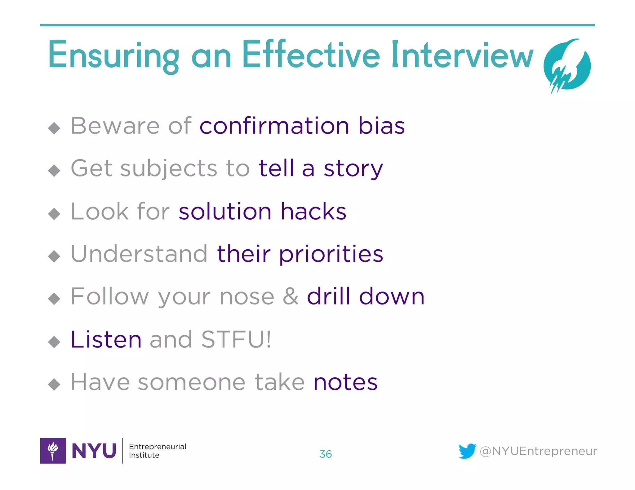 @NYUEntrepreneur
Ensuring an Effective Interview
u Beware of confirmation bias
u Get subjects to tell a story
u Look for solution hacks
u Understand their priorities
u Follow your nose & drill down
u Listen and STFU!
u Have someone take notes
36
 