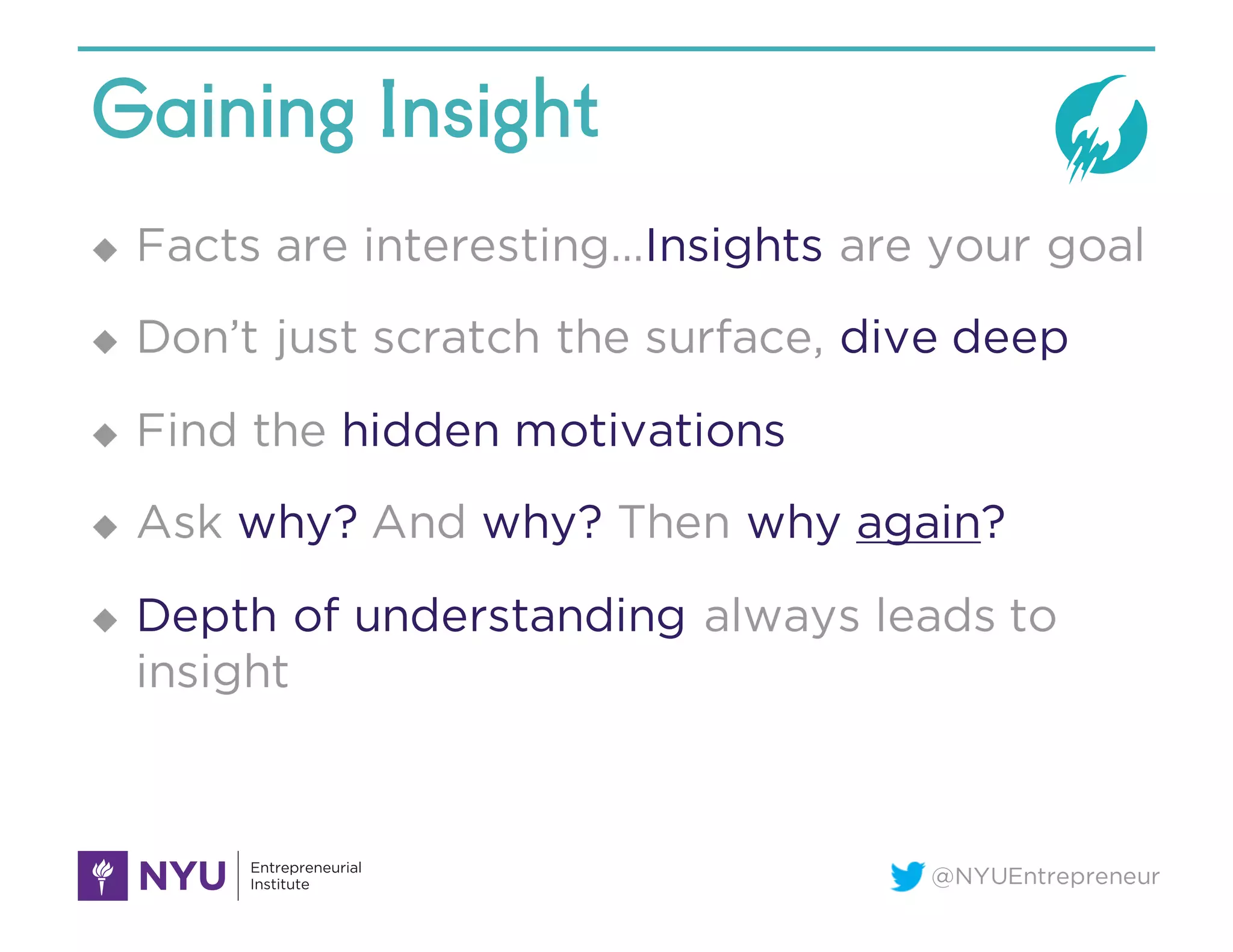 @NYUEntrepreneur
Gaining Insight
u Facts are interesting…Insights are your goal
u Don’t just scratch the surface, dive deep
u Find the hidden motivations
u Ask why? And why? Then why again?
u Depth of understanding always leads to
insight
 
