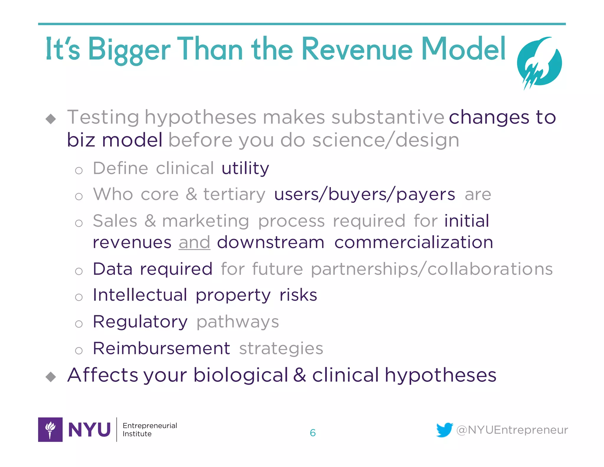 @NYUEntrepreneur
It’s Bigger Than the Revenue Model
u Testing hypotheses makes substantive changes to
biz model before you do science/design
o Define clinical utility
o Who core & tertiary users/buyers/payers are
o Sales & marketing process required for initial
revenues and downstream commercialization
o Data required for future partnerships/collaborations
o Intellectual property risks
o Regulatory pathways
o Reimbursement strategies
u Affects your biological & clinical hypotheses
6
 