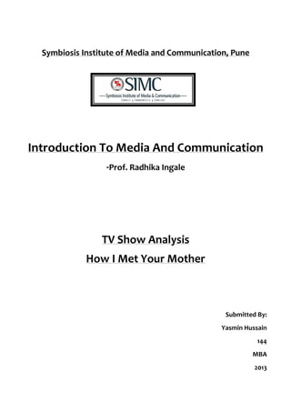  

          Symbiosis	
  Institute	
  of	
  Media	
  and	
  Communication,	
  Pune	
  
              	
  

              	
  
              	
  
                                                	
  
       Introduction	
  To	
  Media	
  And	
  Communication	
  
                                -­‐Prof.	
  Radhika	
  Ingale	
  
                                                	
  
                                                	
  
                                                	
  
                               TV	
  Show	
  Analysis	
  
                         How	
  I	
  Met	
  Your	
  Mother	
  
                                                	
  
                                                	
  
                                                                                                	
  
                                                                          Submitted	
  By:	
  
                                                                         Yasmin	
  Hussain	
  
                                                                                         144	
  
                                                                                       MBA	
  	
  
                                                                                        2013	
  
 