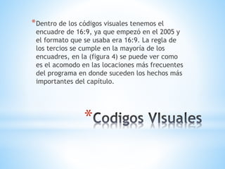 *
*Dentro de los códigos visuales tenemos el
encuadre de 16:9, ya que empezó en el 2005 y
el formato que se usaba era 16:9. La regla de
los tercios se cumple en la mayoría de los
encuadres, en la (figura 4) se puede ver como
es el acomodo en las locaciones más frecuentes
del programa en donde suceden los hechos más
importantes del capítulo.
 