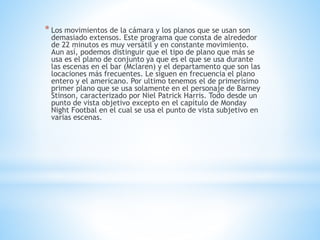 * Los movimientos de la cámara y los planos que se usan son
demasiado extensos. Este programa que consta de alrededor
de 22 minutos es muy versátil y en constante movimiento.
Aun así, podemos distinguir que el tipo de plano que más se
usa es el plano de conjunto ya que es el que se usa durante
las escenas en el bar (Mclaren) y el departamento que son las
locaciones más frecuentes. Le siguen en frecuencia el plano
entero y el americano. Por ultimo tenemos el de primerísimo
primer plano que se usa solamente en el personaje de Barney
Stinson, caracterizado por Niel Patrick Harris. Todo desde un
punto de vista objetivo excepto en el capítulo de Monday
Night Footbal en el cual se usa el punto de vista subjetivo en
varias escenas.
 