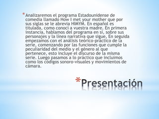 *
*Analizaremos el programa Estadounidense de
comedia llamado How I met your mother que por
sus siglas se le abrevia HIMYM. En español es
titulada, como conocí a vuestra madre. En primera
instancia, hablamos del programa en sí, sobre sus
personajes y la línea narrativa que sigue, En seguida
empezamos con el análisis teórico-práctico de la
serie, comenzando por las funciones que cumple la
peculiaridad del medio y el género al que
pertenece, esto incluye el discurso de la misma
serie. Luego pasamos a lo práctico que incluimos
como los códigos sonoro-visuales y movimientos de
cámara.
 