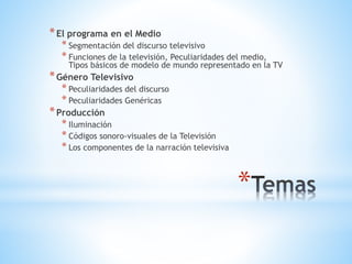 *
*El programa en el Medio
* Segmentación del discurso televisivo
* Funciones de la televisión, Peculiaridades del medio,
Tipos básicos de modelo de mundo representado en la TV
*Género Televisivo
* Peculiaridades del discurso
* Peculiaridades Genéricas
*Producción
* Iluminación
* Códigos sonoro-visuales de la Televisión
* Los componentes de la narración televisiva
 