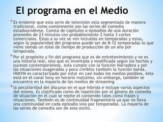 *Es evidente que esta serie de televisión esta segmentada de manera
tradicional, como comúnmente son las series de comedia
estadounidense. Consta de capítulos o episodios de una duración
promedio de 23 minutos con probablemente 2 hasta 3 cortes
comerciales. Estas a su vez se ven incluidas en temporadas y estas,
según la popularidad del programa puede ser de 8-12 temporadas lo que
viene siendo un total de tiempo de producción de un año por
temporada.
*Por el propósito y fin del programa que es de entretenimiento y no es
una historia real, sino que es inventada y modificada según los hechos y
sucesos contemporáneos, esta cumple con la función Narradora y por
las situaciones exageradas y poco creíbles también la función barda.
HIMYM es caracterizado por estar en casi todos los medios posibles, ésta
está en el canal Sony en horario matutino, sin embargo, también se
encuentra en la mayoría de los medios de streaming
*la peculiaridad del discurso en el que hibrida e incluye varios aspectos
del mismo. Es clasificado como de repetición por el género de comedia
de situación en el cual se repite el contenido tales como frases y
situaciones. También es de continuidad fragmentaria ya que no lleva
una continuidad en cada episodio sino por temporadas. La mayoría de
las series de comedia son de este estilo.
El programa en el Medio
 