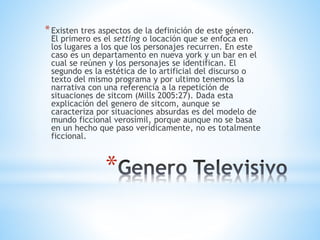 *
*Existen tres aspectos de la definición de este género.
El primero es el setting o locación que se enfoca en
los lugares a los que los personajes recurren. En este
caso es un departamento en nueva york y un bar en el
cual se reúnen y los personajes se identifican. El
segundo es la estética de lo artificial del discurso o
texto del mismo programa y por ultimo tenemos la
narrativa con una referencia a la repetición de
situaciones de sitcom (Mills 2005:27). Dada esta
explicación del genero de sitcom, aunque se
caracteriza por situaciones absurdas es del modelo de
mundo ficcional verosímil, porque aunque no se basa
en un hecho que paso verídicamente, no es totalmente
ficcional.
 