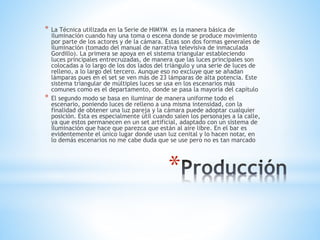 *
* La Técnica utilizada en la Serie de HIMYM es la manera básica de
iluminación cuando hay una toma o escena donde se produce movimiento
por parte de los actores y de la cámara. Estas son dos formas generales de
iluminación (tomado del manual de narrativa televisiva de inmaculada
Gordillo). La primera se apoya en el sistema triangular estableciendo
luces principales entrecruzadas, de manera que las luces principales son
colocadas a lo largo de los dos lados del triángulo y una serie de luces de
relleno, a lo largo del tercero. Aunque eso no excluye que se añadan
lámparas pues en el set se ven más de 23 lámparas de alta potencia. Este
sistema triangular de múltiples luces se usa en los escenarios más
comunes como es el departamento, donde se pasa la mayoría del capítulo
* El segundo modo se basa en iluminar de manera uniforme todo el
escenario, poniendo luces de relleno a una misma intensidad, con la
finalidad de obtener una luz pareja y la cámara puede adoptar cualquier
posición. Esta es especialmente útil cuando salen los personajes a la calle,
ya que estos permanecen en un set artificial, adaptado con un sistema de
iluminación que hace que parezca que están al aire libre. En el bar es
evidentemente el único lugar donde usan luz cenital y lo hacen notar, en
lo demás escenarios no me cabe duda que se use pero no es tan marcado
 