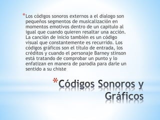 *
*Los códigos sonoros externos a el dialogo son
pequeños segmentos de musicalización en
momentos emotivos dentro de un capitulo al
igual que cuando quieren resaltar una acción.
La canción de inicio también es un código
visual que constantemente es recurrido. Los
códigos gráficos son el título de entrada, los
créditos y cuando el personaje Barney stinson
está tratando de comprobar un punto y lo
enfatizan en manera de parodia para darle un
sentido a su chiste
 