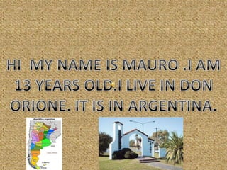HI  MY NAME IS MAURO .I AM 13 YEARS OLD.I LIVE IN DON ORIONE. IT IS IN ARGENTINA. 