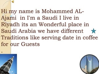 Hi my name is Mohammed AL-
Ajami in I'm a Saudi I live in
Riyadh its an Wonderful place in
Saudi Arabia we have different
Traditions like serving date in coffee
for our Guests
.
 