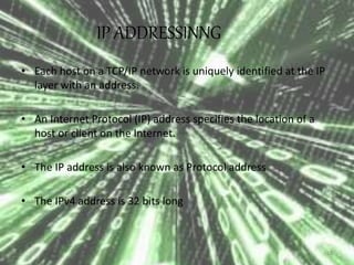 IP ADDRESSINNG 
• Each host on a TCP/IP network is uniquely identified at the IP 
layer with an address. 
• An Internet Protocol (IP) address specifies the location of a 
host or client on the Internet. 
• The IP address is also known as Protocol address 
• The IPv4 address is 32 bits long 
16 
 