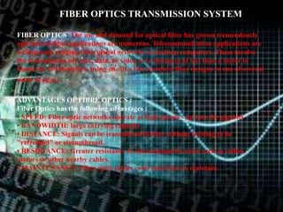 FIBER OPTICS TRANSMISSION SYSTEM 
FIBER OPTICS: The use and demand for optical fiber has grown tremendously 
and optical-fiber applications are numerous. Telecommunication applications are 
widespread, ranging from global networks to desktop computers. These involve 
the transmission of voice, data, or video over distances of less than a meter to 
hundreds of kilometers, using one of a few standard fiber designs in one of several 
cable designs. 
ADVANTAGES OF FIBRE OPTICS : 
Fiber Optics has the following advantages : 
• SPEED: Fiber optic networks operate at high speeds - up into the gigabits 
• BANDWIDTH: large carrying capacity 
• DISTANCE: Signals can be transmitted further without needing to be 
"refreshed" or strengthened. 
• RESISTANCE: Greater resistance to electromagnetic noise such as radios, 
motors or other nearby cables. 
• MAINTENANCE: Fiber optic cables costs much less to maintain. 
 